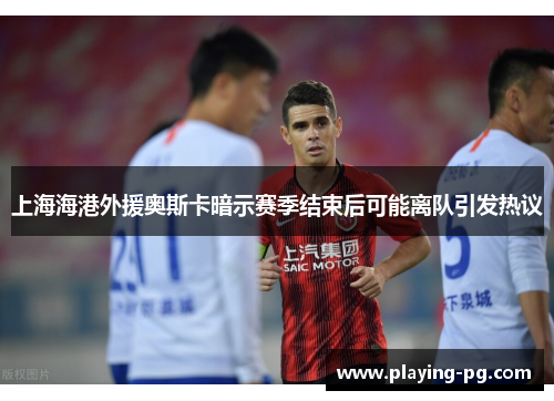 上海海港外援奥斯卡暗示赛季结束后可能离队引发热议