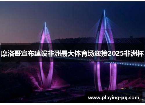 摩洛哥宣布建设非洲最大体育场迎接2025非洲杯