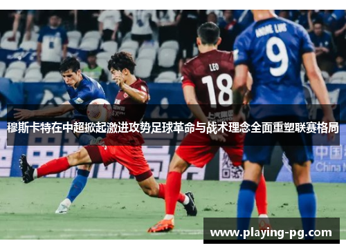 穆斯卡特在中超掀起激进攻势足球革命与战术理念全面重塑联赛格局 穆斯卡特在中超掀起激进攻势足球革命与战术理念全面重塑联赛格局