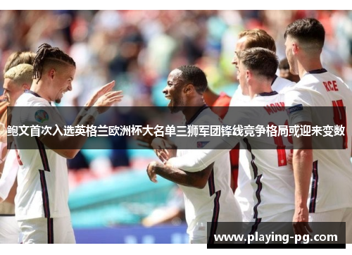 鲍文首次入选英格兰欧洲杯大名单三狮军团锋线竞争格局或迎来变数