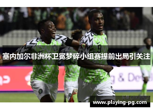 塞内加尔非洲杯卫冕梦碎小组赛提前出局引关注