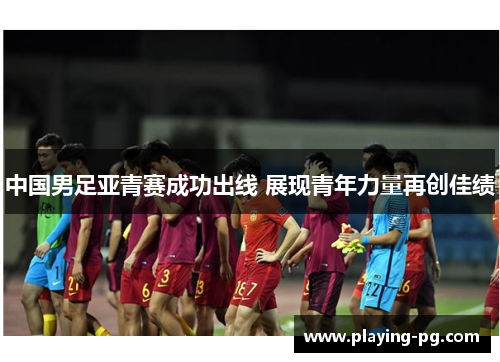 中国男足亚青赛成功出线 展现青年力量再创佳绩 中国男足亚青赛成功出线 展现青年力量再创佳绩
